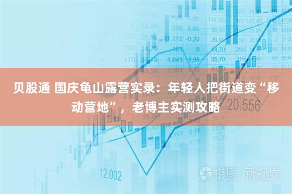 贝股通 国庆龟山露营实录：年轻人把街道变“移动营地”，老博主实测攻略