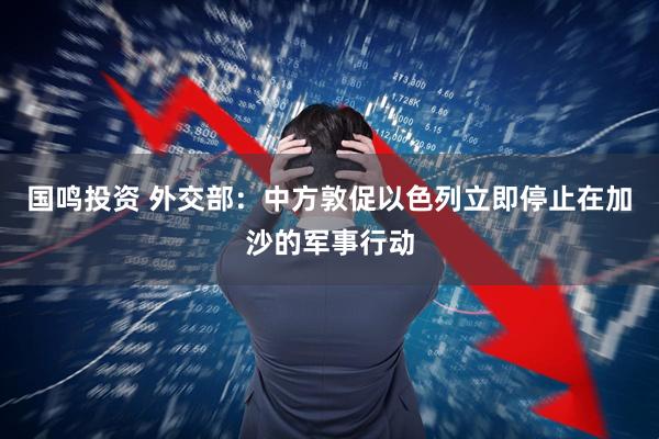 国鸣投资 外交部：中方敦促以色列立即停止在加沙的军事行动