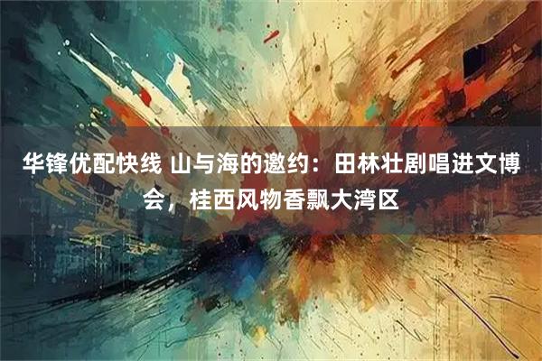 华锋优配快线 山与海的邀约：田林壮剧唱进文博会，桂西风物香飘大湾区