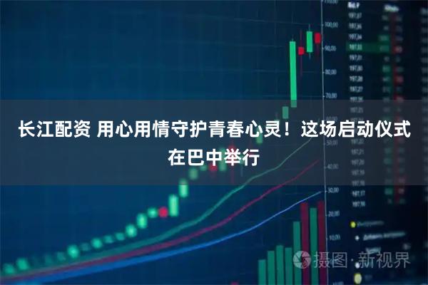 长江配资 用心用情守护青春心灵！这场启动仪式在巴中举行
