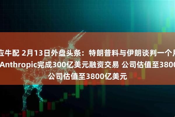 应牛配 2月13日外盘头条：特朗普料与伊朗谈判一个月内完成 Anthropic完成300亿美元融资交易 公司估值至3800亿美元
